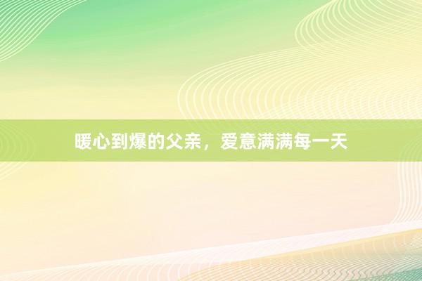 暖心到爆的父亲，爱意满满每一天
